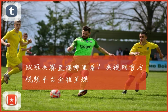 欧冠决赛直播哪里看？央视网官方视频平台全程呈现