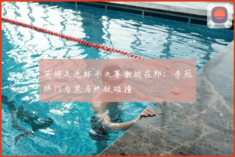 英超足总杯半决赛激战在即：夺冠热门与黑马终极碰撞