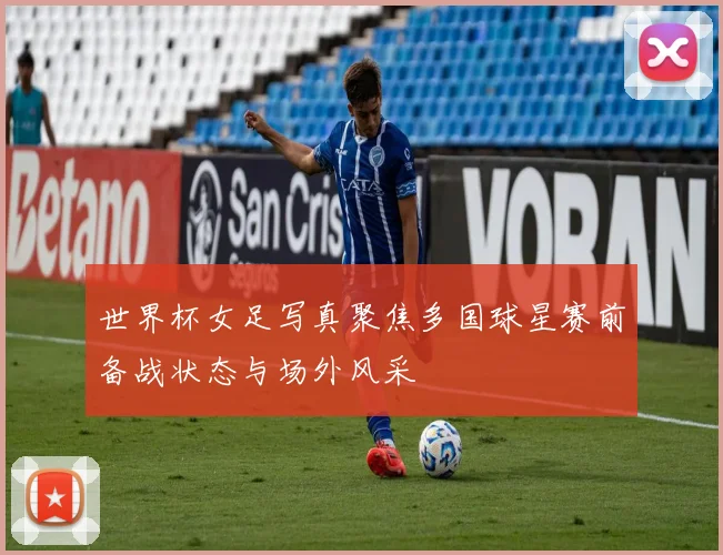 世界杯女足写真聚焦多国球星赛前备战状态与场外风采