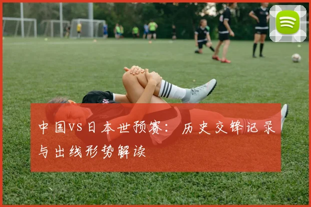 中国vs日本世预赛：历史交锋记录与出线形势解读