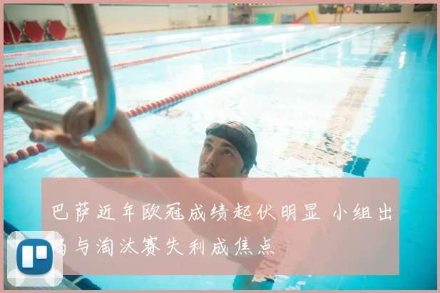 巴萨近年欧冠成绩起伏明显 小组出局与淘汰赛失利成焦点