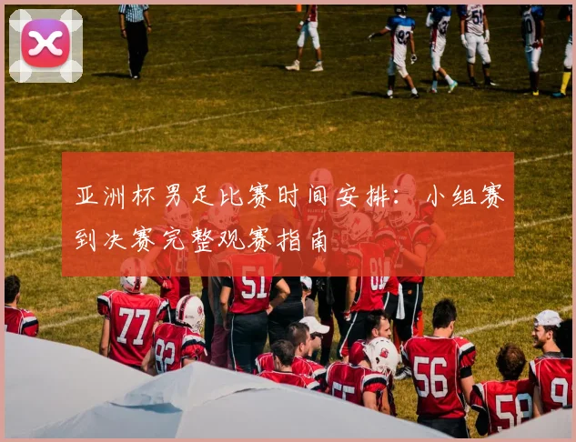 亚洲杯男足比赛时间安排：小组赛到决赛完整观赛指南