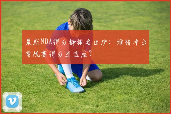 最新NBA得分榜排名出炉：谁将冲击常规赛得分王宝座？