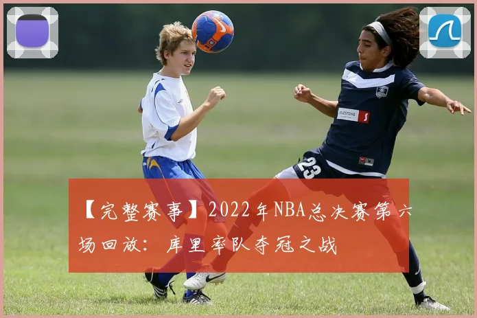 【完整赛事】2022年NBA总决赛第六场回放:库里率队夺冠之战