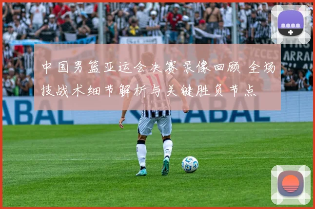 中国男篮亚运会决赛录像回顾 全场技战术细节解析与关键胜负节点