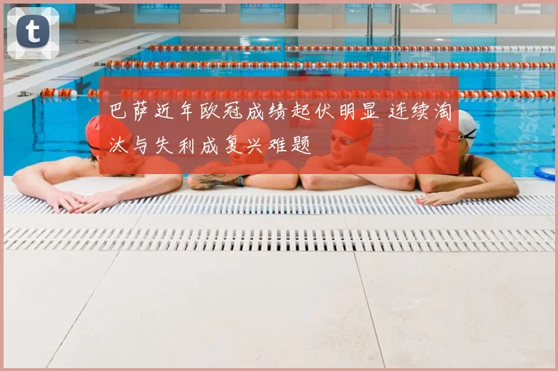 巴萨近年欧冠成绩起伏明显 连续淘汰与失利成复兴难题