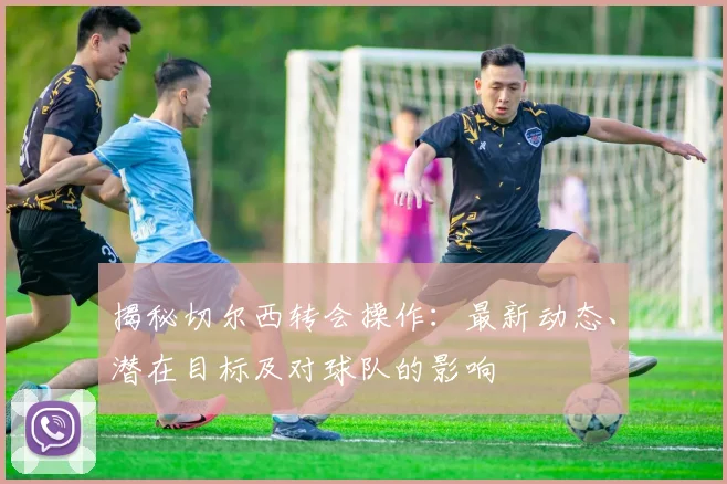揭秘切尔西转会操作:最新动态、潜在目标及对球队的影响