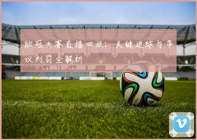 欧冠决赛直播回放：关键进球与争议判罚全解析