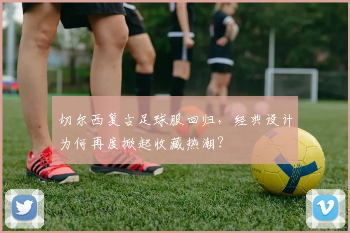 切尔西复古足球服回归，经典设计为何再度掀起收藏热潮？