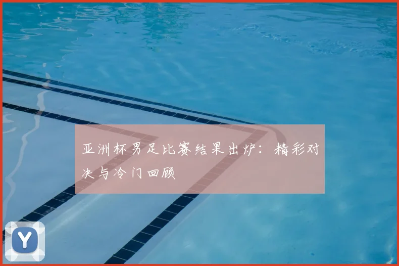 亚洲杯男足比赛结果出炉：精彩对决与冷门回顾