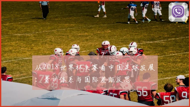 从2018世界杯决赛看中国足球发展：青训体系与国际差距反思