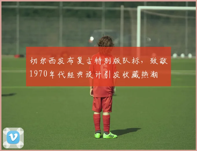 切尔西发布复古特别版队标，致敬1970年代经典设计引发收藏热潮