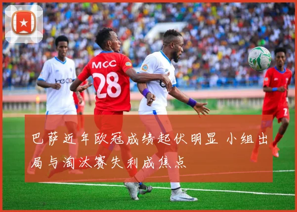 巴萨近年欧冠成绩起伏明显 小组出局与淘汰赛失利成焦点