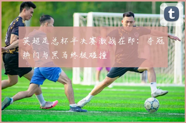 英超足总杯半决赛激战在即：夺冠热门与黑马终极碰撞