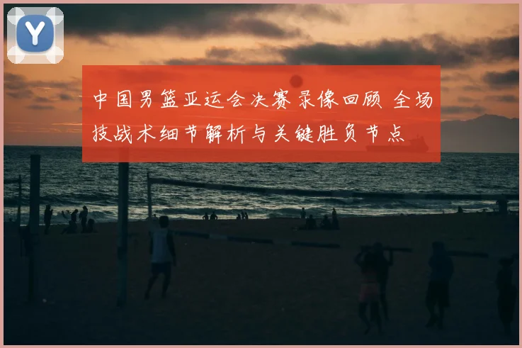 中国男篮亚运会决赛录像回顾 全场技战术细节解析与关键胜负节点