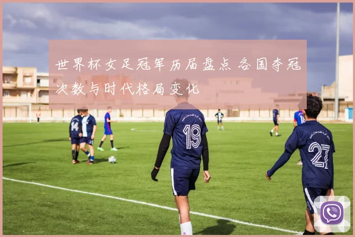 世界杯女足冠军历届盘点 各国夺冠次数与时代格局变化