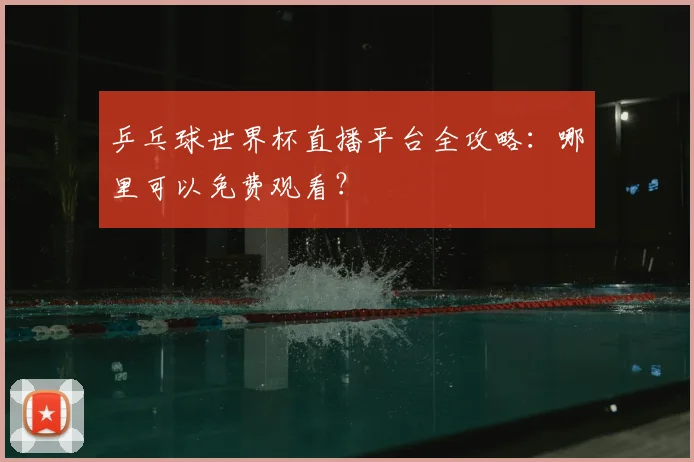 乒乓球世界杯直播平台全攻略：哪里可以免费观看？