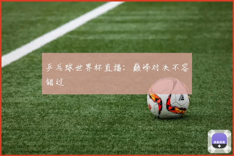 乒乓球世界杯直播：巅峰对决不容错过