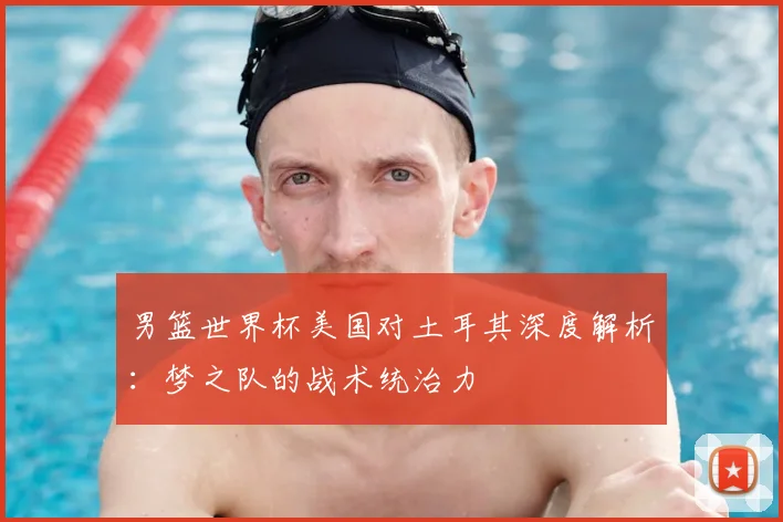 男篮世界杯美国对土耳其深度解析:梦之队的战术统治力