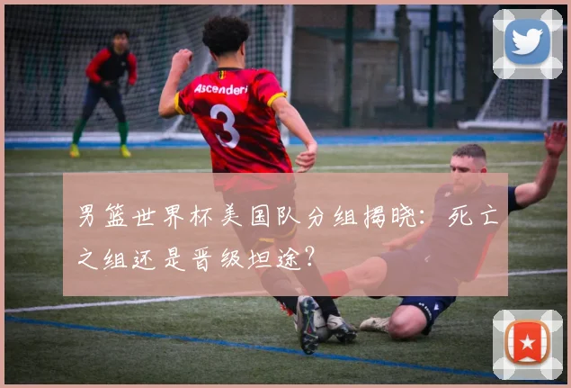 男篮世界杯美国队分组揭晓:死亡之组还是晋级坦途?