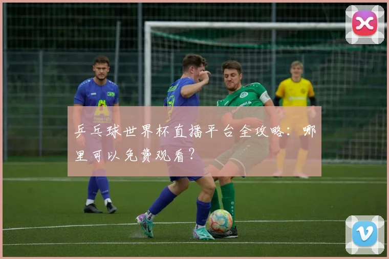 乒乓球世界杯直播平台全攻略：哪里可以免费观看？