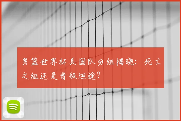 男篮世界杯美国队分组揭晓:死亡之组还是晋级坦途?