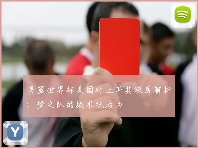 男篮世界杯美国对土耳其深度解析:梦之队的战术统治力